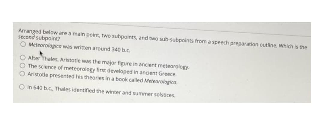 Arranged below are a main point, two subpoints, and two sub-subpoints from a speech preparation outline. Which is the
second subpoint?
O Meteorologica was written around 340 b.c.
After Thales, Aristotle was the major figure in ancient meteorology.
The science of meteorology first developed in ancient Greece.
O Aristotle presented his theories in a book called Meteorologica.
O In 640 b.c., Thales identified the winter and summer solstices.
