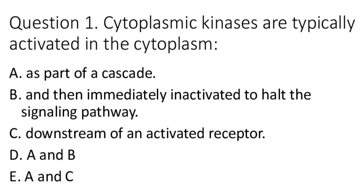 Question 1. Cytoplasmic kinases are typically
activated in the cytoplasm:
A. as part of a cascade.
B. and then immediately inactivated to halt the
signaling pathway.
C. downstream of an activated receptor.
D. A and B
E. A and C
