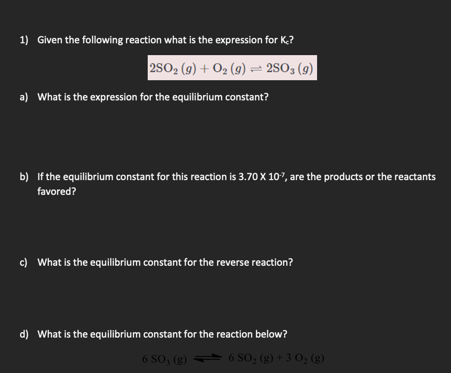 1) Given the following reaction what is the expression for K.?
2502 (9) + 02 (g) = 2503 (g)
a) What is the expression for the equilibrium constant?
b) If the equilibrium constant for this reaction is 3.70 X 10-7, are the products or the reactants
favored?
c) What is the equilibrium constant for the reverse reaction?
d) What is the equilibrium constant for the reaction below?
6 SO; (g) 6 SO, (g)+ 3 O, (g)
