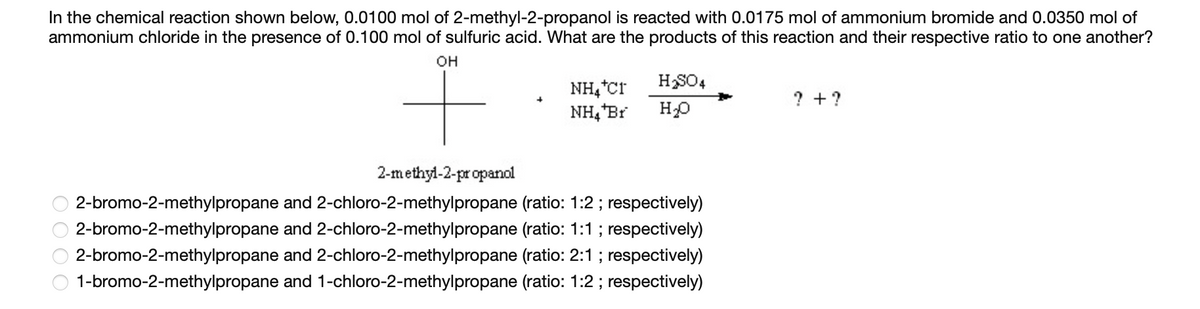 In the chemical reaction shown below, 0.0100 mol of 2-methyl-2-propanol is reacted with 0.0175 mol of ammonium bromide and 0.0350 mol of
ammonium chloride in the presence of 0.100 mol of sulfuric acid. What are the products of this reaction and their respective ratio to one another?
OH
0000
NH4*Cr
NH₂ Br
H₂SO4
H₂O
2-methyl-2-propanol
2-bromo-2-methylpropane and 2-chloro-2-methylpropane (ratio: 1:2; respectively)
2-bromo-2-methylpropane and 2-chloro-2-methylpropane (ratio: 1:1; respectively)
2-bromo-2-methylpropane and 2-chloro-2-methylpropane (ratio: 2:1; respectively)
1-bromo-2-methylpropane and 1-chloro-2-methylpropane (ratio: 1:2; respectively)
?+ ?
