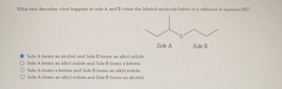 What best describes what happens to side A and B when the labeled molecule below it is refluxed in aqueous HI?
Side A forms an alcohol and Side B forms an alkyl iodide.
O Side A forms an alkyl iodide and Side B forms a ketone.
Side A forms a ketone and Side B forms an alkyl iodide.
Side A forms an alkyl iodide and Side B forms an alcohol.
Side A
Side B