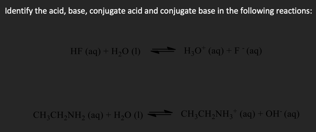 Identify the acid, base, conjugate acid and conjugate base in the following reactions:
HF (aq) + H,O (1)
H;O* (aq) + F ¯(aq)
CH;CH,NH, (aq) + H,O (1) CH;CH,NH;" (aq)+OH (aq)
