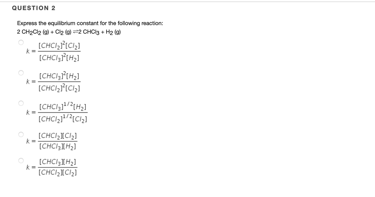 QUESTION 2
Express the equilibrium constant for the following reaction:
2 CH2CI2 (g) + Cl2 (g) =2 CHCI3 + H2 (g)
[CHCI,J°[C1,]
[CHCI3I°[H2]
k =
[CHCI3J°[H2]
k =
[CHCI,J°[C1,]
[CHCI3]/?{H2]
k
[CHCI,11/2[Cl2]
[CHCI2][Cl2]
k
[CHCI3[H2]
[CHCI3][H2]
k
[CHCI,][CI2]
