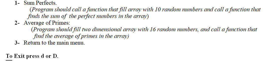 1- Sum Perfects.
(Program should call a function that fill array with 10 random mumbers and call a function that
finds the sum of the perfect mumbers in the array)
2- Average of Primes:
(Program should fill two dimensional array with 16 random mumbers, and call a function that
find the average of primes in the array)
3- Return to the main menu.
To Exit press d or D.
