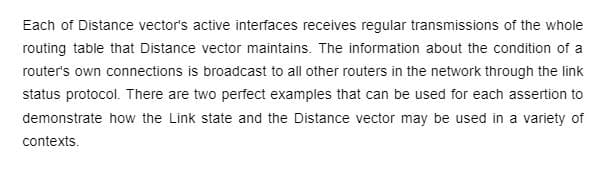 Each of Distance vector's active interfaces receives regular transmissions of the whole
routing table that Distance vector maintains. The information about the condition of a
router's own connections is broadcast to all other routers in the network through the link
status protocol. There are two perfect examples that can be used for each assertion to
demonstrate how the Link state and the Distance vector may be used in a variety of
contexts.