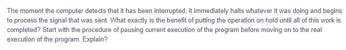 The moment the computer detects that it has been interrupted, it immediately halts whatever it was doing and begins
to process the signal that was sent. What exactly is the benefit of putting the operation on hold until all of this work is
completed? Start with the procedure of pausing current execution of the program before moving on to the real
execution of the program. Explain?