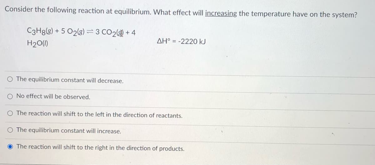 Consider the following reaction at equilibrium. What effect will increasing the temperature have on the system?
C3H8(s) + 5 02(g)= 3 CO2( + 4
AH° = -2220 kJ
H20(1)
O The equilibrium constant will decrease.
O No effect will be observed.
O The reaction will shift to the left in the direction of reactants.
The equilibrium constant will increase.
The reaction will shift to the right in the direction of products.
