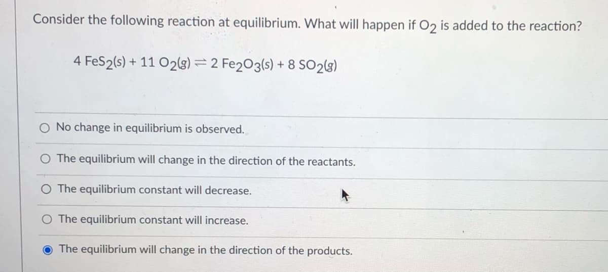 Consider the following reaction at equilibrium. What will happen if O2 is added to the reaction?
4 FeS2(s) + 11 O2g) = 2 Fe203(s) + 8 SO2(g)
O No change in equilibrium is observed.
O The equilibrium will change in the direction of the reactants.
O The equilibrium constant will decrease.
O The equilibrium constant will increase.
O The equilibrium will change in the direction of the products.

