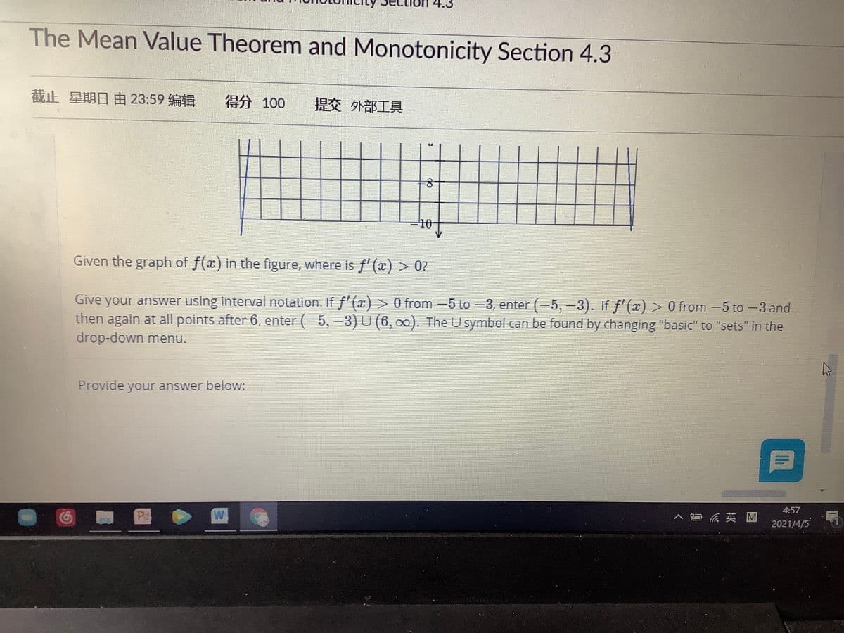 4.3
The Mean Value Theorem and Monotonicity Section 4.3
截止 星期日由23:59编辑
得分 100
提交 外部工具
%3D10
Given the graph of f(x) in the figure, where is f' (x) > 0?
Give your answer using interval notation. If f'(x) > 0 from -5 to -3, enter (-5, -3). If f'(x) > 0 from -5 to -3 and
then again at all points after 6, enter (-5, -3) U (6, 00). The U symbol can be found by changing "basic" to "sets" in the
drop-down menu.
Provide your answer below:
4:57
P
へ 英M
2021/4/5

