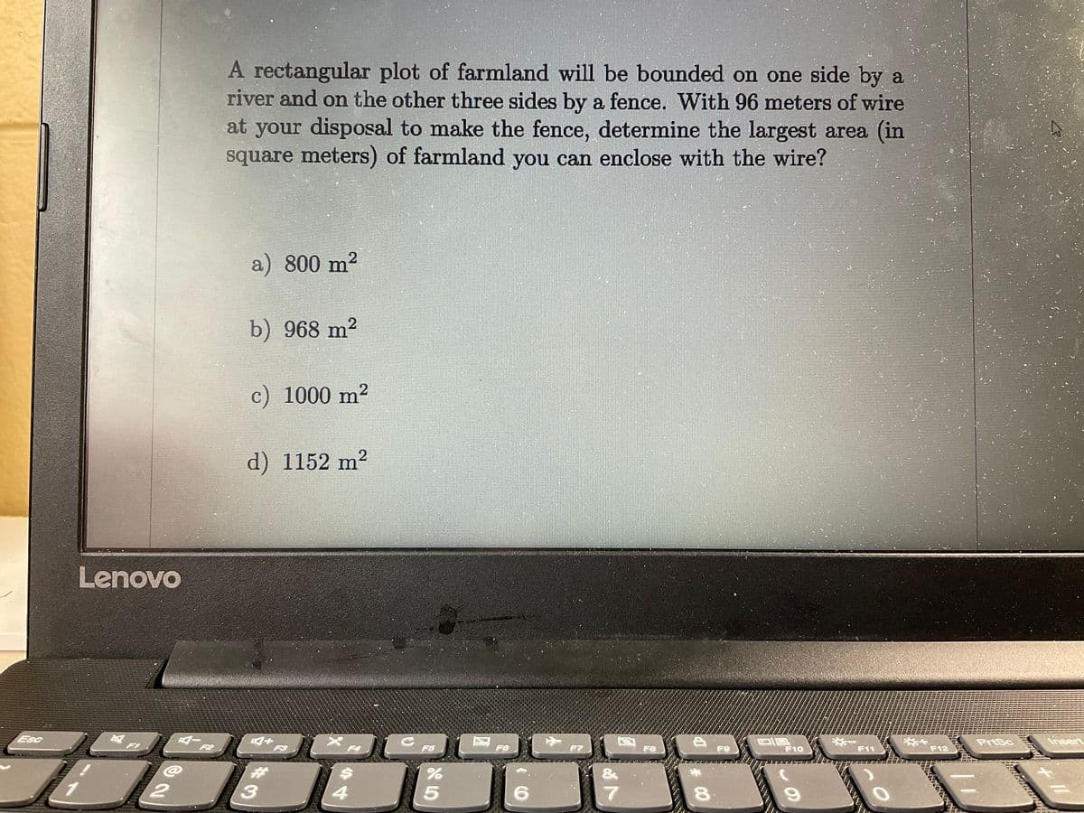 A rectangular plot of farmland will be bounded on one side by a
river and on the other three sides by a fence. With 96 meters of wire
at your disposal to make the fence, determine the largest area (in
square meters) of farmland you can enclose with the wire?
2
a) 800 m?
b) 968 m2
c) 1000 m?
d) 1152 m²
Lenovo
Esc
PriSc
Insert
F1
F2
F5
F6
F8
F9
F10
F11
F12
3.
8.
# CO
44
