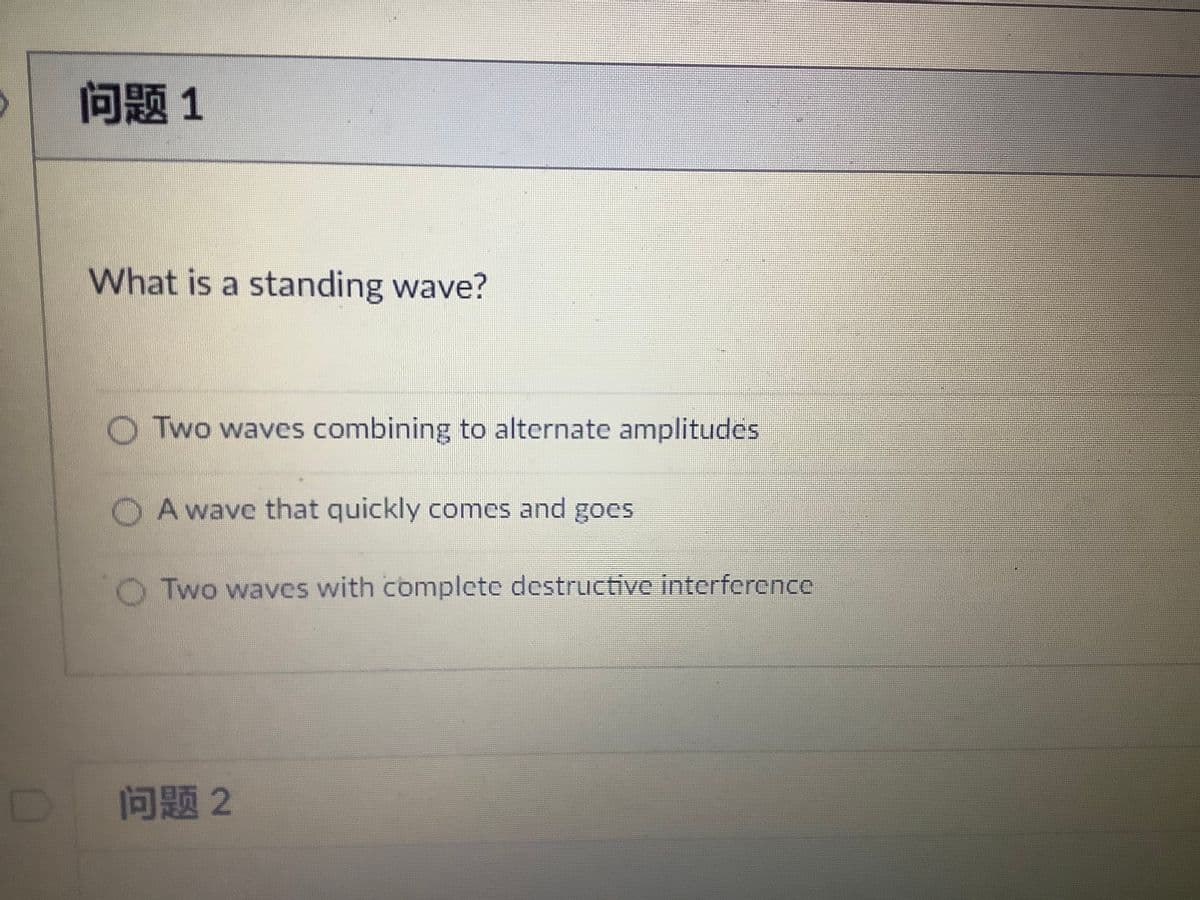 问题1
What is a standing wave?
O Two waves combining to alternate amplitudes
O A wave that quickly comes and goes
O Two waves with complete destructive interference
问题2
