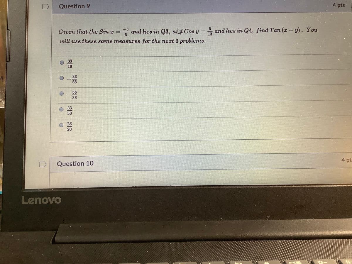 Question 9
4 pts
Given that the Sin a
and lies in Q3, an Cos y = T3
and lies in Q4, find Tan (x+ y). You
will use these same measures for the next 3 problems.
33
16
33
56
56
33
33
56
23
20
4 pt:
Question 10
Lenovo
