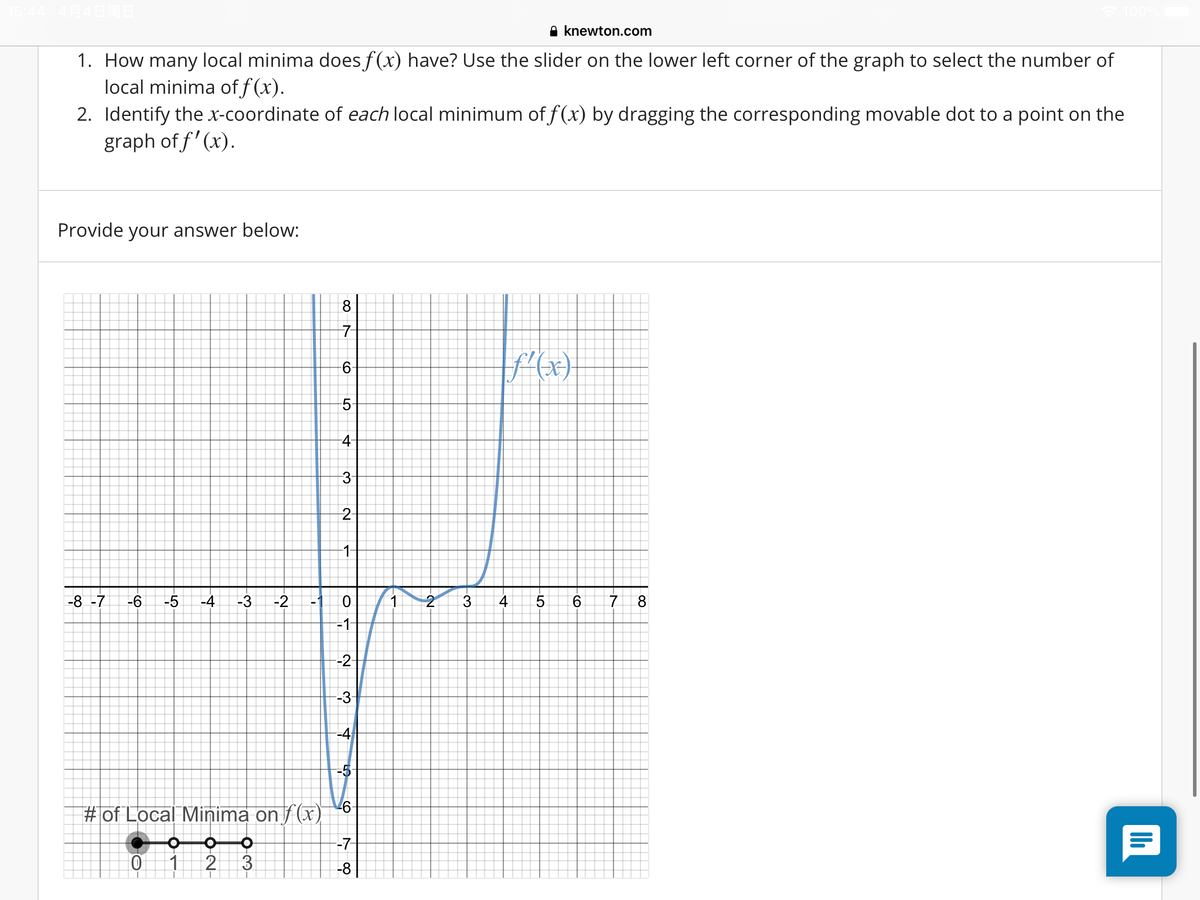 A knewton.com
1. How many local minima does f(x) have? Use the slider on the lower left corner of the graph to select the number of
local minima of f (x).
2. Identify the x-coordinate of each local minimum of f(x) by dragging the corresponding movable dot to a point on the
graph of f' (x).
Provide your answer below:
8.
7-
9-
-5
4-
2
1-
-8 -7
-6
-5
-4
-3
-2
1.
3
4.
5.
8
-1
-2-
-3
-4
-5
# of Local Minima on f (x)
-7-
1
2
3
-8
4.
