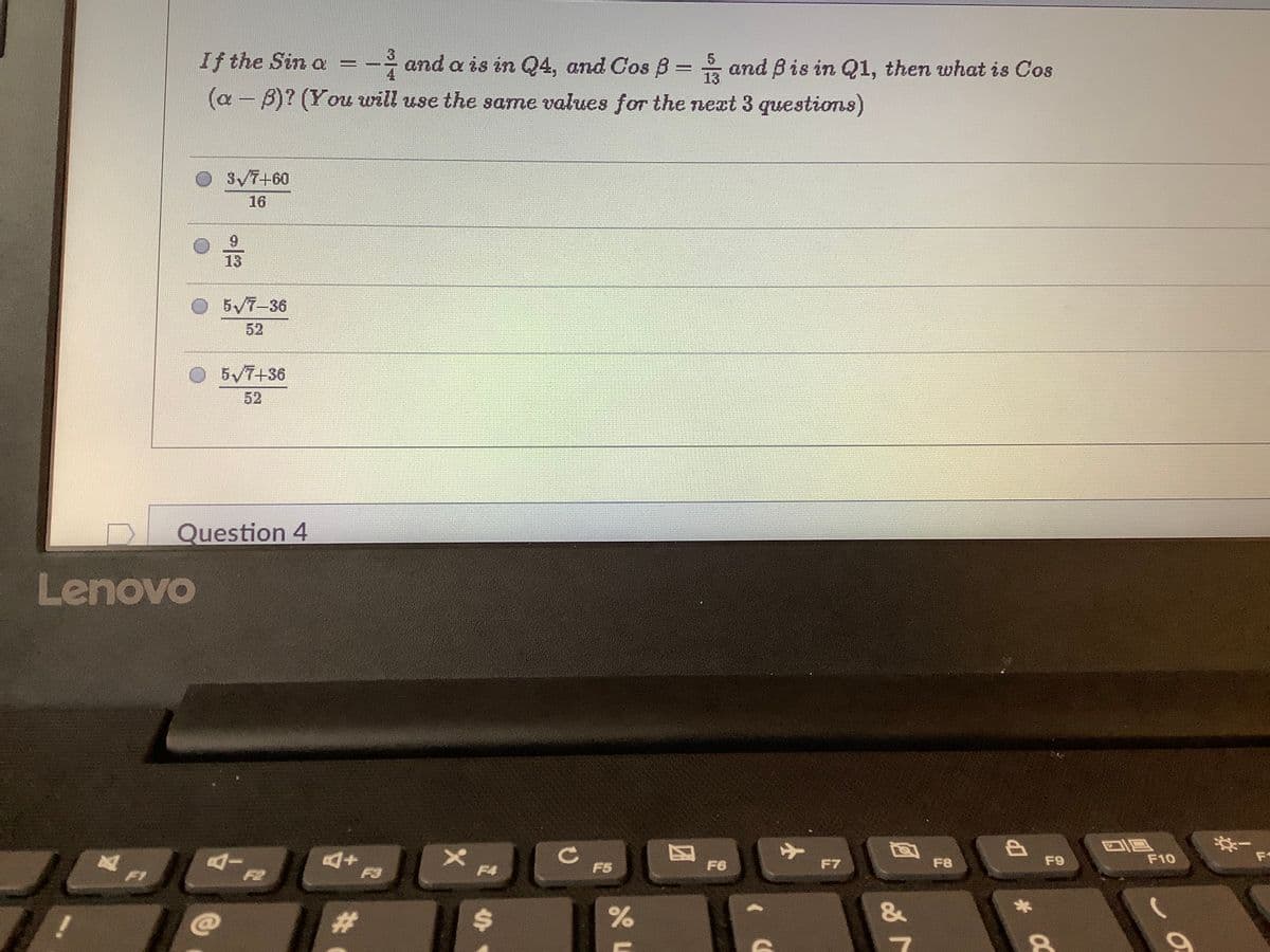 3
If the Sin a =
and a is in Q4, and Gos B= and Bis in Q1, then what is Cos
13
(a – B)? (You will use the same values for the next 3 questions)
3V7+60
16
13
O5/7-36
52
O 5V7+36
52
Question 4
Lenovo
F1
AI
F6
F7
F8
F9
F10
F1
F2
F3
F4
F5
&
!
%23
