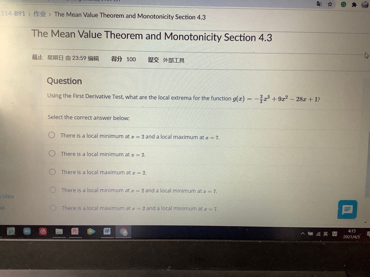 114-B91 > (FNL > The Mean Value Theorem and Monotonicity Section 4.3
The Mean Value Theorem and Monotonicity Section 4.3
截止 星期日由23:59编辑
得分 100
提交 外部工具
Question
Using the First Derivative Test, what are the local extrema for the function g(x) = -x +9x-28x + 1?
Select the correct answer below:
There is a local minimum at z = 2 and a local maximum atz = 7.
There is a local minimum at z = 2.
O There is a local maximum at r = 2.
There is a local minimum at z = 2 and a local minimum at z = 7.
e Ultra
There is a local maximum at a = 2 and a local mninimum at z = 7.
4:15
ヘ口后英M
2021/4/5
Ih
