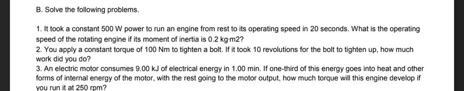 B. Solve the following problems.
1. It took a constant 500 W power to run an engine from rest to its operating speed in 20 seconds. What is the operating
speed of the rotating engine if its moment of inertia is 0.2 kg-m2?
2. You apply a constant torque of 100 Nm to tighten a bolt. If it took 10 revolutions for the bolt to tighten up, how much
work did you do?
3. An electric motor consumes 9.00 kJ of electrical energy in 1.00 min. If one-third of this energy goes into heat and other
forms of internal energy of the motor, with the rest going to the motor output, how much torque will this engine develop if
you run it at 250 rpm?
