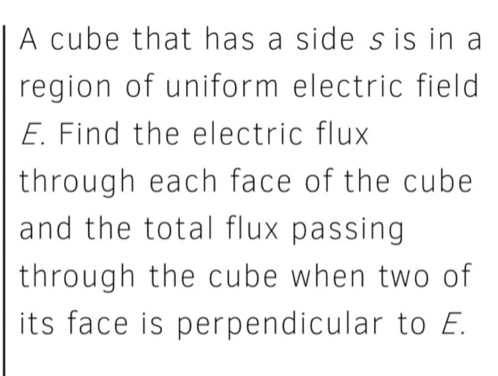 A cube that has a side s is in a
region of uniform electric field
E. Find the electric flux
through each face of the cube
and the total flux passing
through the cube when two of
its face is perpendicular to E.
