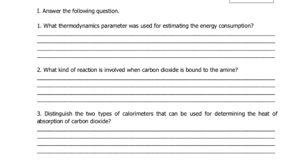I. Answer the following question.
1. What thermodynamics parameter was used for estimating the energy consumption?
2. What kind of reaction is involved when carbon dioxide is bound to the amine?
3. Distinguish the two types of calorimeters that can be used for determining the heat of
absorption of carbon dioxide?
