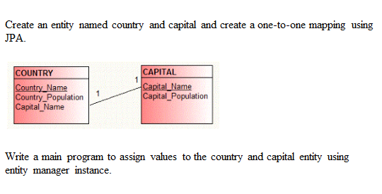 Create an entity named country and capital and create a one-to-one mapping using
JPA.
|САPITAL
Capital Name
Capital_Population
COUNTRY
Country_Name
Country_Population
Capital Name
Write a main program to assign values to the country and capital entity using
entity manager instance.
