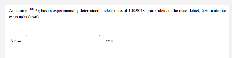 An atom of 109 Ag has an experimentally determined nuclear mass of 108.9048 amu. Calculate the mass defect, Am, in atomic
mass units (amu).
Am =
amu
