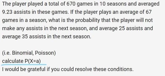 The player played a total of 670 games in 10 seasons and averaged
9.23 assists in these games. If the player plays an average of 67
games in a season, what is the probability that the player will not
make any assists in the next season, and average 25 assists and
average 35 assists in the next season.
(i.e. Binomial, Poisson)
calculate P(X=a)
I would be grateful if you could resolve these conditions.
