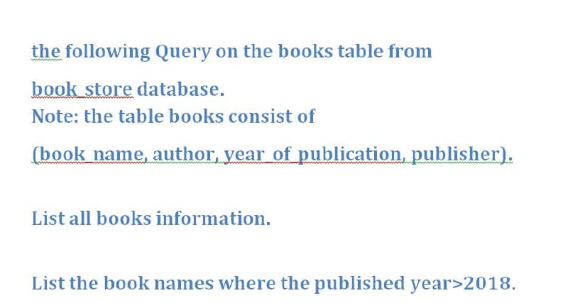 the following Query on the books table from
book store database.
Note: the table books consist of
(book name, author, year of publication, publisher).
List all books information.
List the book names where the published year>2018.

