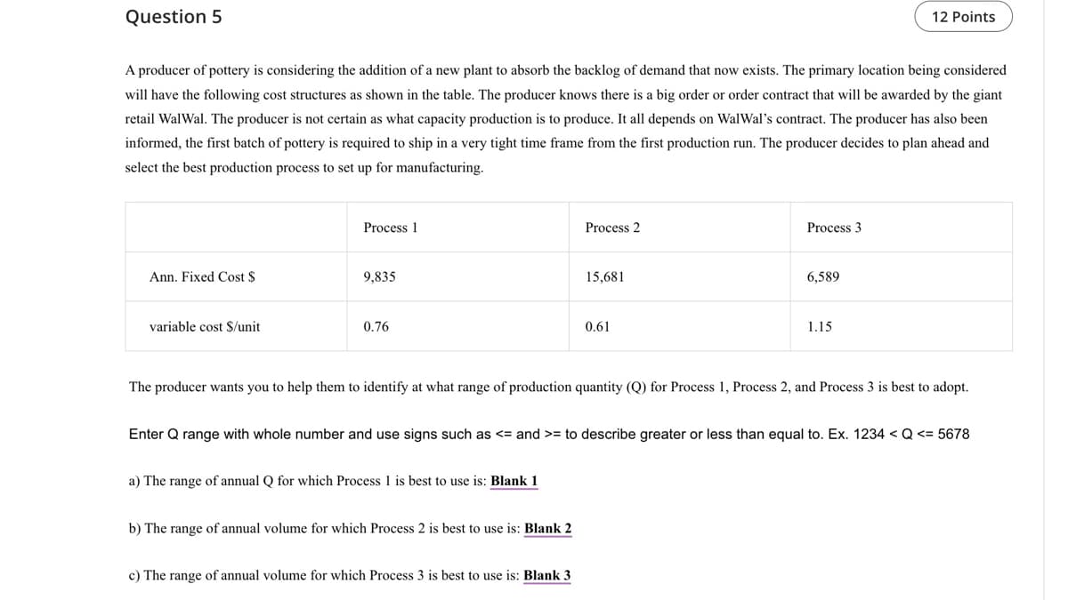 Question 5
12 Points
A producer of pottery is considering the addition of a new plant to absorb the backlog of demand that now exists. The primary location being considered
will have the following cost structures as shown in the table. The producer knows there is a big order or order contract that will be awarded by the giant
retail WalWal. The producer is not certain as what capacity production is to produce. It all depends on WalWal's contract. The producer has also been
informed, the first batch of pottery is required to ship in a very tight time frame from the first production run. The producer decides to plan ahead and
select the best production process to set up for manufacturing.
Process 1
Ann. Fixed Cost $
9,835
variable cost $/unit
0.76
Process 2
15,681
0.61
Process 3
6,589
1.15
The producer wants you to help them to identify at what range of production quantity (Q) for Process 1, Process 2, and Process 3 is best to adopt.
Enter Q range with whole number and use signs such as <= and >= to describe greater or less than equal to. Ex. 1234 < Q <= 5678
a) The range of annual Q for which Process 1 is best to use is: Blank 1
b) The range of annual volume for which Process 2 is best to use is: Blank 2
c) The range of annual volume for which Process 3 is best to use is: Blank 3