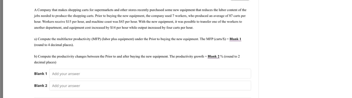 A Company that makes shopping carts for supermarkets and other stores recently purchased some new equipment that reduces the labor content of the
jobs needed to produce the shopping carts. Prior to buying the new equipment, the company used 7 workers, who produced an average of 87 carts per
hour. Workers receive $15 per hour, and machine coast was $43 per hour. With the new equipment, it was possible to transfer one of the workers to
another department, and equipment cost increased by $14 per hour while output increased by four carts per hour.
a) Compute the multifactor productivity (MFP) (labor plus equipment) under the Prior to buying the new equipment. The MFP (carts/S) = Blank 1
(round to 4 decimal places).
b) Compute the productivity changes between the Prior to and after buying the new equipment. The productivity growth = Blank 2% (round to 2
decimal places)
Blank 1 Add your answer
Blank 2 Add your answer