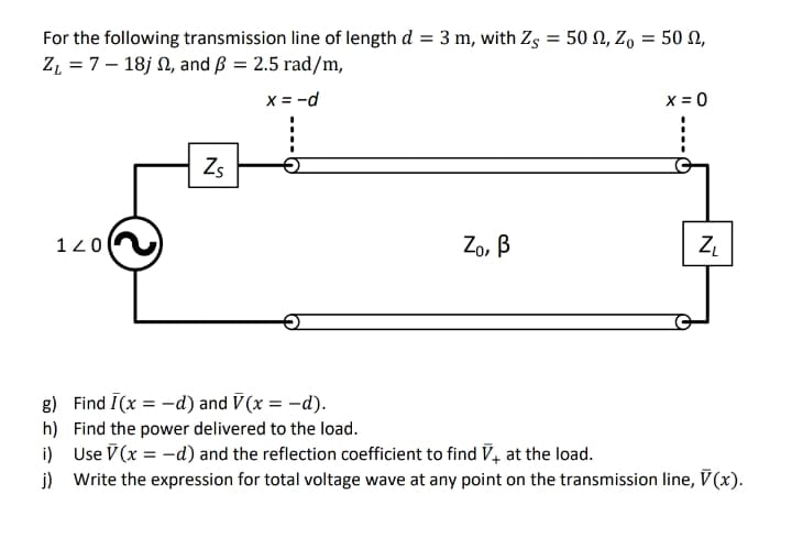 For the following transmission line of length d = 3 m, with Zs = 50 N, Z, = 50 N,
Z, = 7 – 18j N, and ß = 2.5 rad/m,
x = -d
x = 0
Zs
120
Zo, B
8) Find I(x = -d) and V(x = -d).
h) Find the power delivered to the load.
i) Use V (x = -d) and the reflection coefficient to find V, at the load.
j) Write the expression for total voltage wave at any point on the transmission line, V (x).
