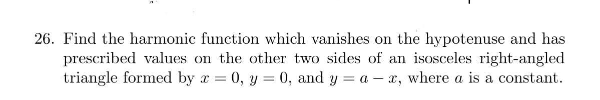 26. Find the harmonic function which vanishes on the hypotenuse and has
prescribed values on the other two sides of an isosceles right-angled
triangle formed by x = 0, y= 0, and y = a – x, where a is a constant.
