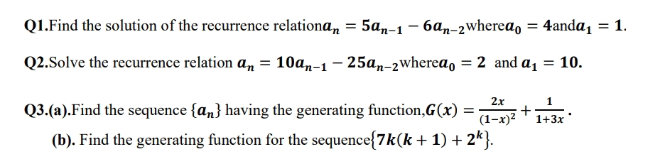 Q1.Find the solution of the recurrence relationa, = 5an-1 – 6an-2wherea, = 4anda, = 1.
Q2.Solve the recurrence relation a, = 10an-1 – 25a,-2wherea, = 2 and a1 = 10.
2x
1
Q3.(a).Find the sequence {an} having the generating function,G(x) =
(1-x)2
1+3x
(b). Find the generating function for the sequence{7k(k + 1) + 2k}.
