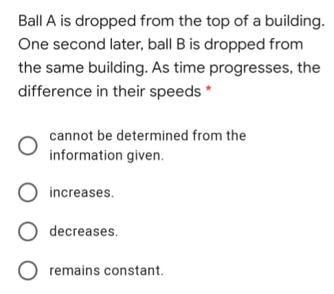 Ball A is dropped from the top of a building.
One second later, ball B is dropped from
the same building. As time progresses, the
difference in their speeds *
cannot be determined from the
information given.
increases.
decreases.
remains constant.

