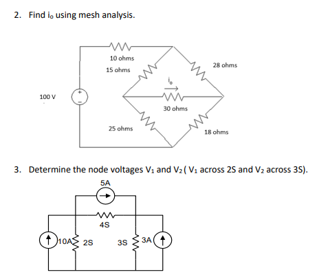 2. Find io using mesh analysis.
10 ohms
28 ohms
15 ohms
100 V
30 ohms
25 ohms
18 ohms
3. Determine the node voltages V1 and V2 ( V1 across 25 and V2 across 35).
5A
4S
10AS 25
3A(+
3S

