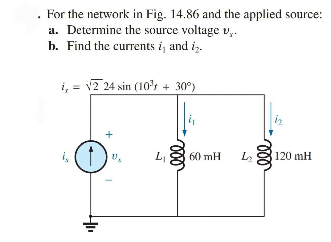 For the network in Fig. 14.86 and the applied source:
▸
a. Determine the source voltage vs.
b. Find the currents i₁ and i₂.
is
√2 24 sin (10³t + 30°)
+
120 mH
is
=
4₁₁
S
60 mH
L2
ell
