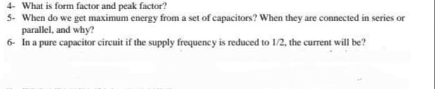 4- What is form factor and peak factor?
5- When do we get maximum energy from a set of capacitors? When they are connected in series or
parallel, and why?
6- In a pure capacitor circuit if the supply frequency is reduced to 1/2, the current will be?