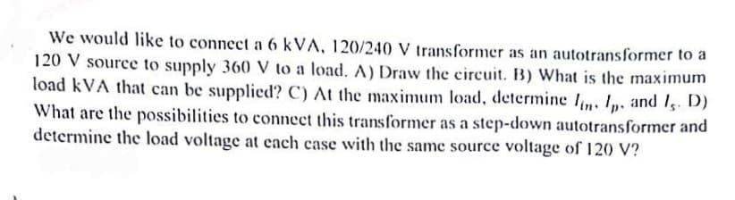 We would like to connect a 6 kVA, 120/240 V transformer as an autotransformer to a
120 V source to supply 360 V to a load. A) Draw the circuit. B) What is the maximum
load kVA that can be supplied? C) At the maximum load, determine lin. I. and I,. D)
What are the possibilities to connect this transformer as a step-down autotransformer and
determine the load voltage at each case with the same source voltage of 120 V?