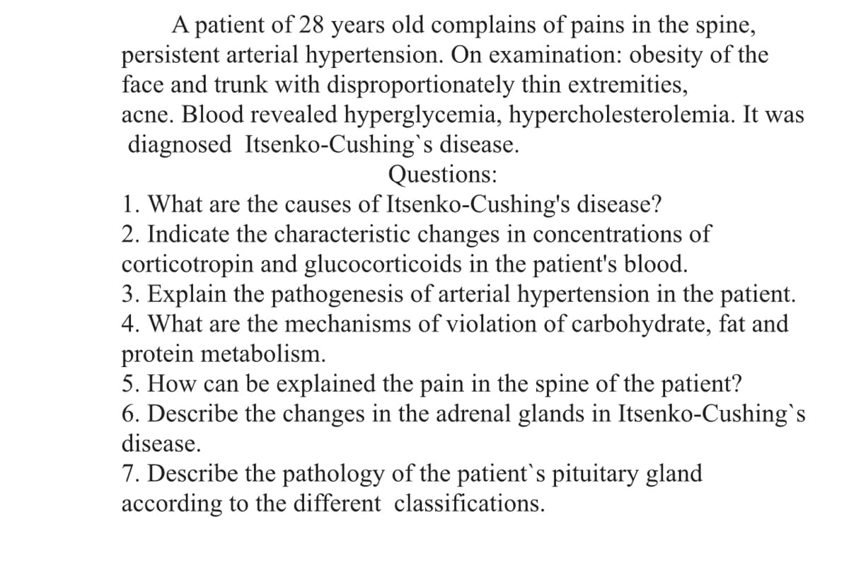 A patient of 28 years old complains of pains in the spine,
persistent arterial hypertension. On examination: obesity of the
face and trunk with disproportionately thin extremities,
acne. Blood revealed hyperglycemia, hypercholesterolemia. It was
diagnosed Itsenko-Cushing's disease.
Questions:
1. What are the causes of Itsenko-Cushing's disease?
2. Indicate the characteristic changes in concentrations of
corticotropin and glucocorticoids in the patient's blood.
3. Explain the pathogenesis of arterial hypertension in the patient.
4. What are the mechanisms of violation of carbohydrate, fat and
protein metabolism.
5. How can be explained the pain in the spine of the patient?
6. Describe the changes in the adrenal glands in Itsenko-Cushing's
disease.
7. Describe the pathology of the patient`s pituitary gland
according to the different classifications.