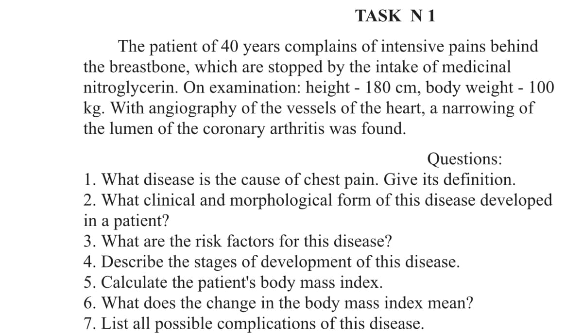 TASK N 1
The patient of 40 years complains of intensive pains behind
the breastbone, which are stopped by the intake of medicinal
nitroglycerin. On examination: height - 180 cm, body weight - 100
kg. With angiography of the vessels of the heart, a narrowing of
the lumen of the coronary arthritis was found.
Questions:
1. What disease is the cause of chest pain. Give its definition.
2. What clinical and morphological form of this disease developed
in a patient?
3. What are the risk factors for this disease?
4. Describe the stages of development of this disease.
5. Calculate the patient's body mass index.
6. What does the change in the body mass index mean?
7. List all possible complications of this disease.