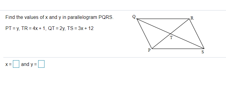 Find the values of x and y in parallelogram PQRS.
PT =y, TR = 4x + 1, QT = 2y, TS = 3x + 12
P
X =
and y =
