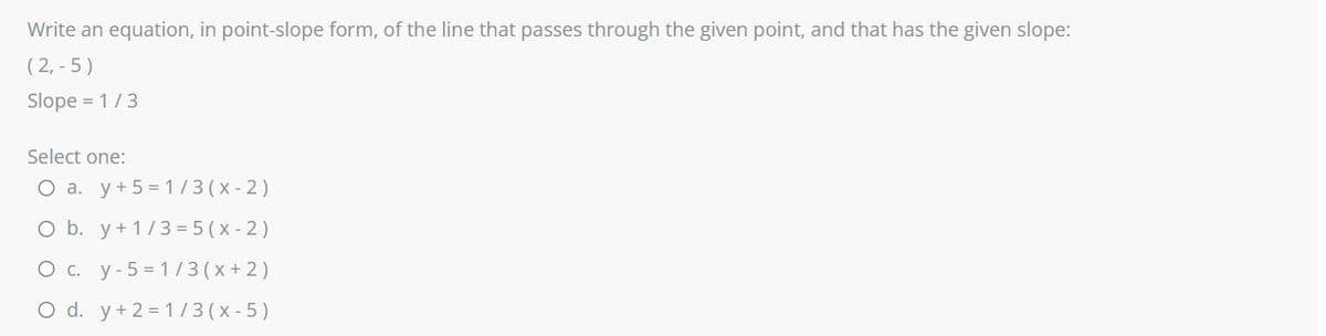 Write an equation, in point-slope form, of the line that passes through the given point, and that has the given slope:
( 2, - 5)
Slope = 1/3
Select one:
O a. y+5 = 1/3 (x-2)
O b. y+ 1/3 = 5 (x- 2)
O c. y-5 = 1/ 3 (x +2)
O d. y+2 = 1/3(x-5)
