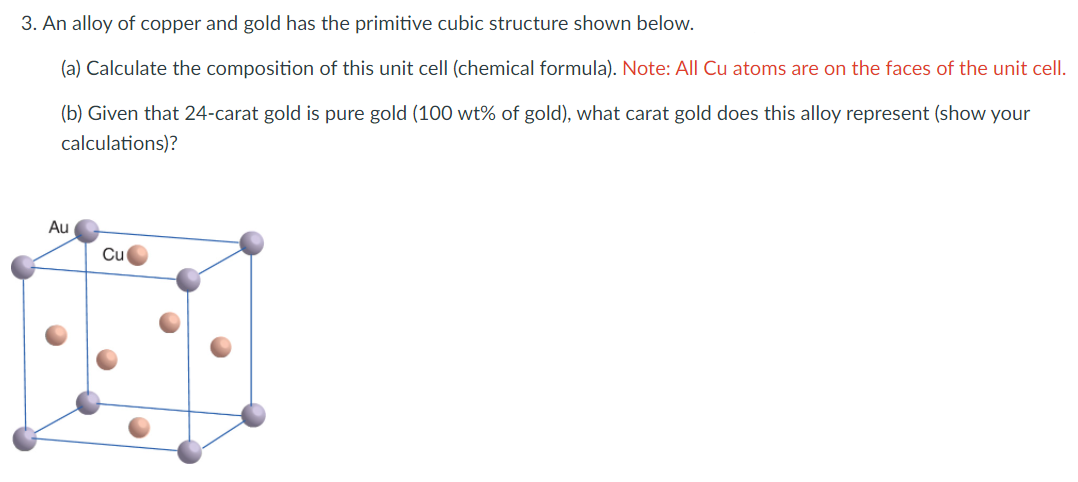 3. An alloy of copper and gold has the primitive cubic structure shown below.
(a) Calculate the composition of this unit cell (chemical formula). Note: All Cu atoms are on the faces of the unit cell.
(b) Given that 24-carat gold is pure gold (100 wt% of gold), what carat gold does this alloy represent (show your
calculations)?
Au
Cu

