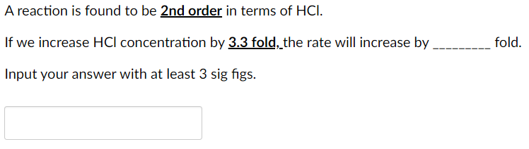 A reaction is found to be 2nd order in terms of HCI.
If we increase HCI concentration by 3.3 fold, the rate will increase by
fold.
Input your answer with at least 3 sig figs.
