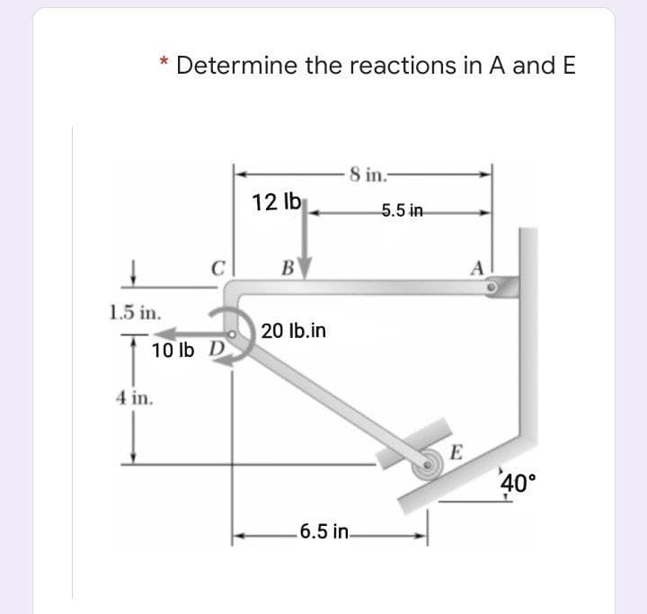 * Determine the reactions in A and E
8 in.-
12 lb
5.5 in
B
A
1.5 in.
20 Ib.in
10 Ib D
4 in.
E
40°
6.5 in.
