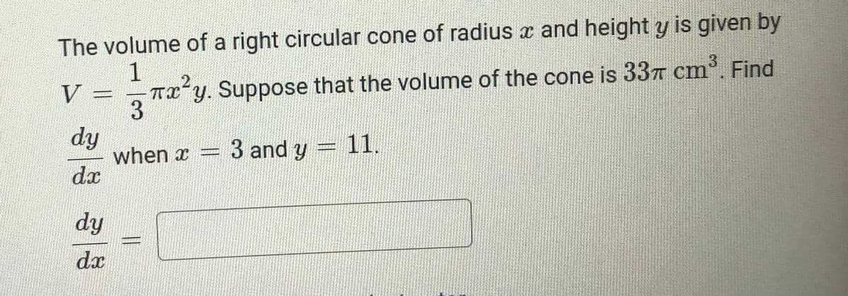The volume of a right circular cone of radius x and height y is given by
1
TIʻY. Suppose that the volume of the cone is 337 cm. Find
3
V
dy
when x =
3 and y
11.
dy
%3D
dx
