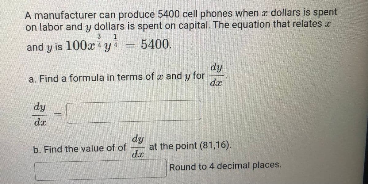 A manufacturer can produce 5400 cell phones when x dollars is spent
on labor and y dollars is spent on capital. The equation that relates x
3
and y is 100xy4
= 5400.
dy
a. Find a formula in terms of x and y for
dx
dy
dx
dy
at the point (81,16).
dx
b. Find the value of of
Round to 4 decimal places.

