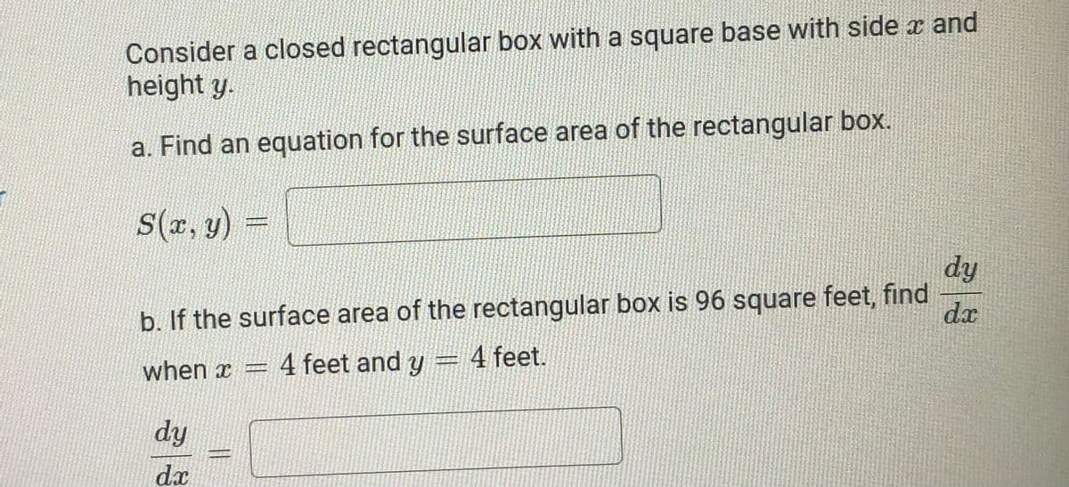 Consider a closed rectangular box with a square base with side a and
height y.
a. Find an equation for the surface area of the rectangular box.
S(r, y)
dy
b. If the surface area of the rectangular box is 96 square feet, find
da
when x =
4 feet and y = 4 feet.
dy
dx
