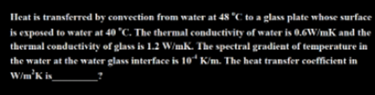 Ileat is transferred by convection from water at 48 °C to a glass plate whose surface
is exposed to water at 40 °C. The thermal conductivity of water is 0.6W/mK and the
thermal conductivity of glass is 1.2 W/mK. The spectral gradient of temperature in
the water at the water glass interface is 10“ K/m. The heat transfer coefficient in
W/m°K is_
