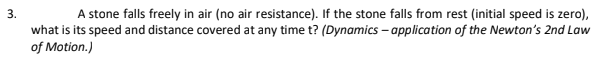 3.
A stone falls freely in air (no air resistance). If the stone falls from rest (initial speed is zero),
what is its speed and distance covered at any time t? (Dynamics – application of the Newton's 2nd Law
of Motion.)
