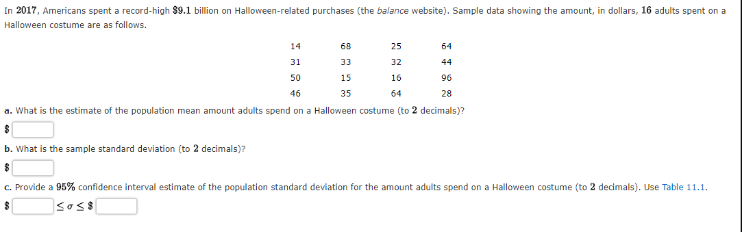 In 2017, Americans spent a record-high $9.1 billion on Halloween-related purchases (the balance website). Sample data showing the amount, in dollars, 16 adults spent on a
Halloween costume are as follows.
14
68
25
64
31
33
32
44
50
15
16
96
46
35
64
28
a. What is the estimate of the population mean amount adults spend on a Halloween costume (to 2 decimals)?
$
b. What is the sample standard deviation (to 2 decimals)?
$
c. Provide a 95% confidence interval estimate of the population standard deviation for the amount adults spend on a Halloween costume (to 2 decimals). Use Table 11.1.
sos$
$