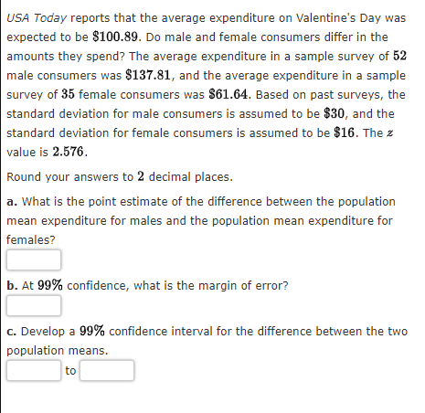USA Today reports that the average expenditure on Valentine's Day was
expected to be $100.89. Do male and female consumers differ in the
amounts they spend? The average expenditure in a sample survey of 52
male consumers was $137.81, and the average expenditure in a sample
survey of 35 female consumers was $61.64. Based on past surveys, the
standard deviation for male consumers is assumed to be $30, and the
standard deviation for female consumers is assumed to be $16. The z
value is 2.576.
Round your answers to 2 decimal places.
a. What is the point estimate of the difference between the population
mean expenditure for males and the population mean expenditure for
females?
b. At 99% confidence, what is the margin of error?
c. Develop a 99% confidence interval for the difference between the two
population means.
to